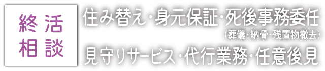 終活相談：住み替え･身元保証･死後事務委任 (葬儀･納骨･残置物撤去)･見守りサービス･代行業務･任意後見